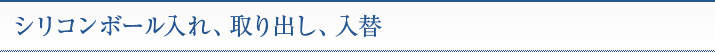 シリコンボール入れ、取り出し、入替