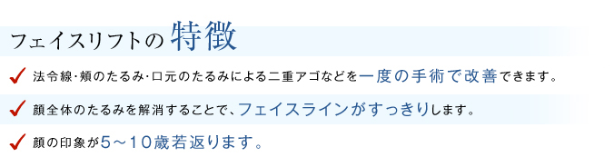 フェイスリフトの特徴 ほうれい線・頬のたるみ・口元のたるみによる二重アゴなどを１度の手術で改善することができる。 顔全体のたるみを解消することで、フェイスラインがすっきりする。 顔の印象が5～10歳若返る。