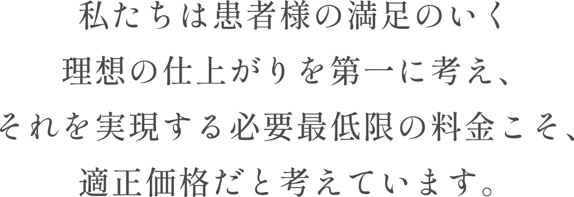 私たちは患者様の満足のいく理想の仕上がりを第一に考え、それを実現する必要最低限の料金こそ、適正価格だと考えています。